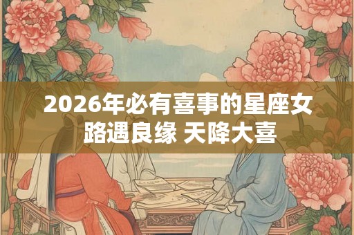 2026年必有喜事的星座女 路遇良缘 天降大喜 2026年必有喜事的星座女 路遇良缘 天降大喜