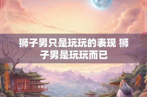 狮子男只是玩玩的表现 狮子男是玩玩而已