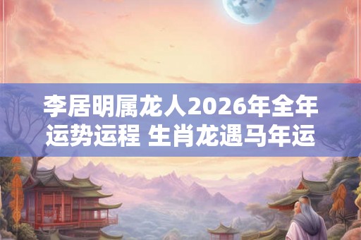 李居明属龙人2026年全年运势运程 生肖龙遇马年运势如何 李居明属龙人2026年全年运势运程 生肖龙遇马年运势如何