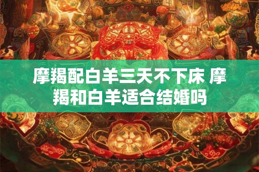 摩羯配白羊三天不下床 摩羯和白羊适合结婚吗