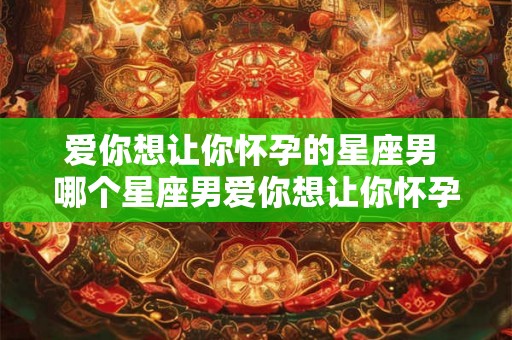 爱你想让你怀孕的星座男 哪个星座男爱你想让你怀孕