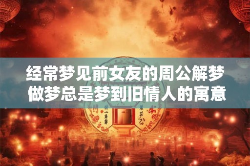经常梦见前女友的周公解梦 做梦总是梦到旧情人的寓意