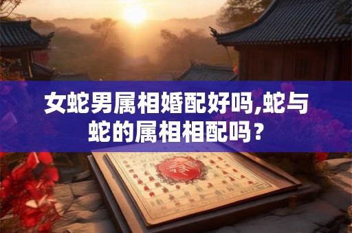 女蛇男属相婚配好吗,蛇与蛇的属相相配吗? 女蛇男属相婚配好吗,蛇与蛇的属相相配吗?