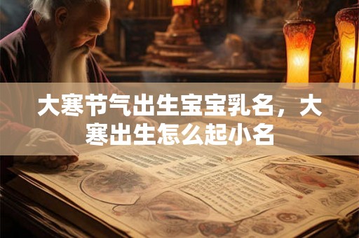 大寒节气出生宝宝乳名,大寒出生怎么起小名 大寒节气出生宝宝乳名,大寒出生怎么起小名