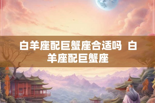 白羊座配巨蟹座合适吗  白羊座配巨蟹座