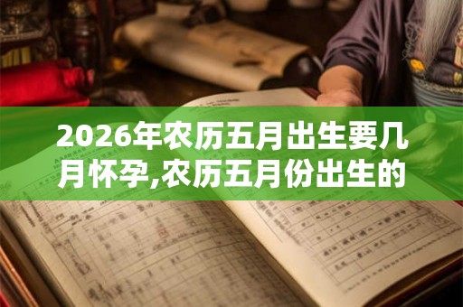 2026年农历五月出生要几月怀孕,农历五月份出生的宝宝命好吗？