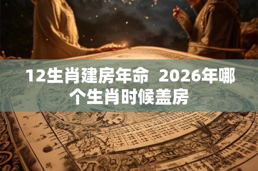 12生肖建房年命  2026年哪个生肖时候盖房