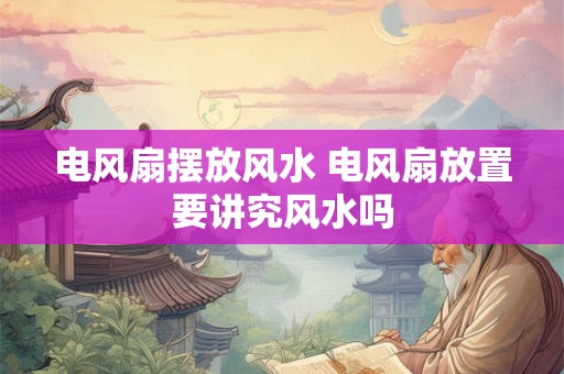 电风扇摆放风水 电风扇放置要讲究风水吗