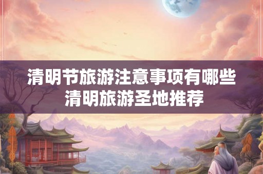 清明节旅游注意事项有哪些 清明旅游圣地推荐
