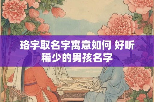 珞字取名字寓意如何 好听稀少的男孩名字