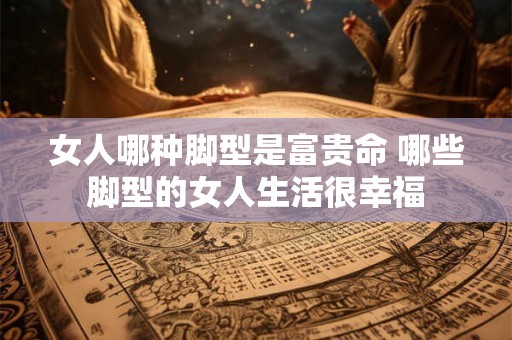 女人哪种脚型是富贵命 哪些脚型的女人生活很幸福 女人哪种脚型是富贵命 哪些脚型的女人生活很幸福