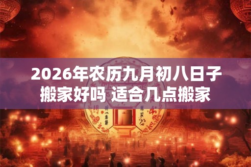 2026年农历九月初八日子搬家好吗 适合几点搬家 2026年农历九月初八日子搬家好吗 适合几点搬家