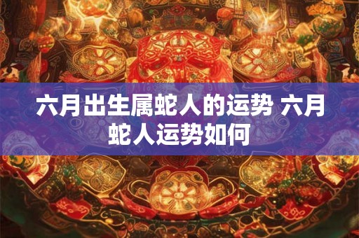 六月出生属蛇人的运势 六月蛇人运势如何