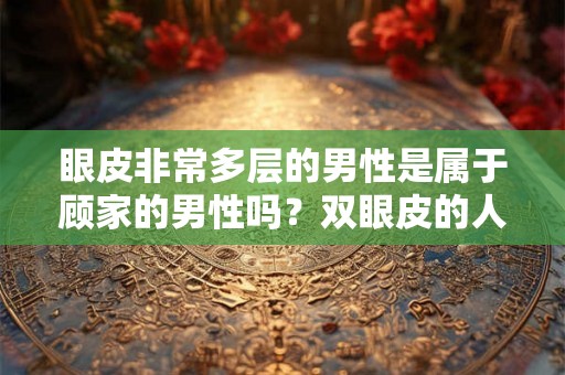 眼皮非常多层的男性是属于顾家的男性吗?双眼皮的人好不好? 眼皮非常多层的男性是属于顾家的男性吗?双眼皮的人好不好?