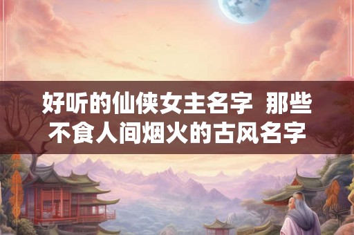 好听的仙侠女主名字  那些不食人间烟火的古风名字