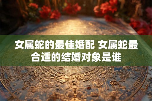 女属蛇的最佳婚配 女属蛇最合适的结婚对象是谁
