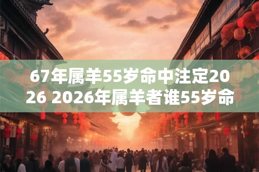 67年属羊55岁命中注定2026 2026年属羊者谁55岁命中注定