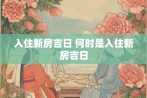 入住新房吉日 何时是入住新房吉日 入住新房吉日 何时是入住新房吉日