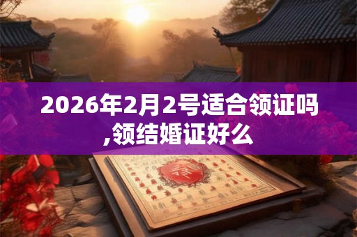 2026年2月2号适合领证吗,领结婚证好么 2026年2月2号适合领证吗,领结婚证好么