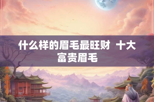 什么样的眉毛最旺财 十大富贵眉毛 什么样的眉毛最旺财 十大富贵眉毛