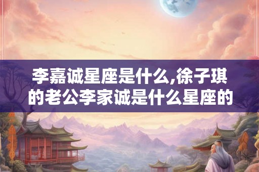 李嘉诚星座是什么,徐子琪的老公李家诚是什么星座的？