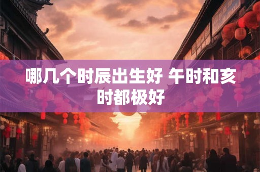 哪几个时辰出生好 午时和亥时都极好 哪几个时辰出生好 午时和亥时都极好