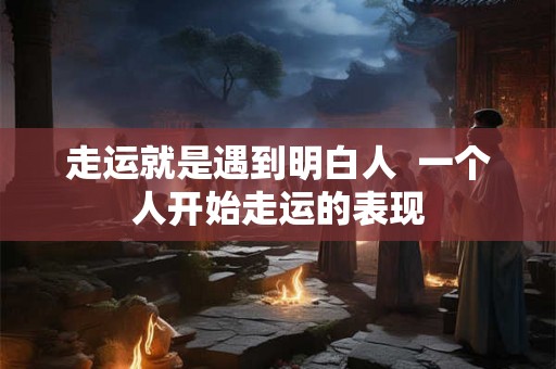 走运就是遇到明白人  一个人开始走运的表现