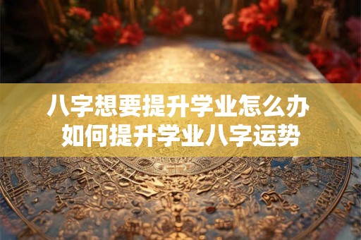 八字想要提升学业怎么办 如何提升学业八字运势