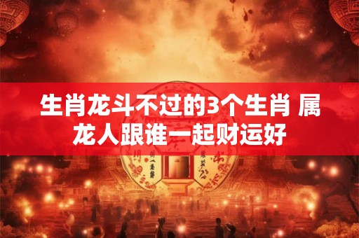 生肖龙斗不过的3个生肖 属龙人跟谁一起财运好
