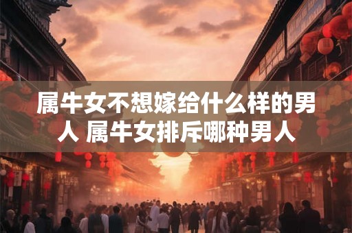属牛女不想嫁给什么样的男人 属牛女排斥哪种男人