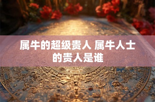 属牛的超级贵人 属牛人士的贵人是谁
