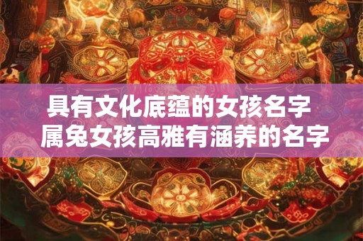 具有文化底蕴的女孩名字 属兔女孩高雅有涵养的名字 具有文化底蕴的女孩名字 属兔女孩高雅有涵养的名字