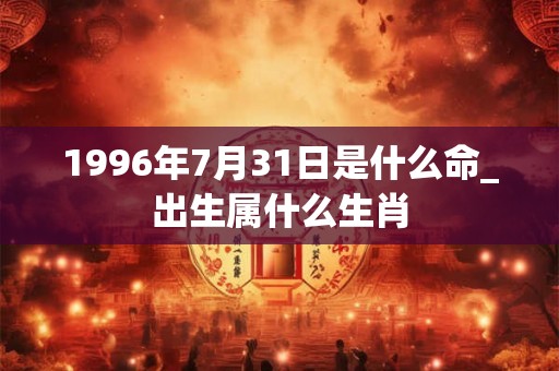 1996年7月31日是什么命_出生属什么生肖