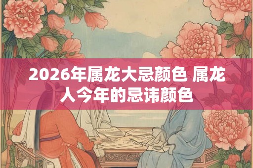 2026年属龙大忌颜色 属龙人今年的忌讳颜色
