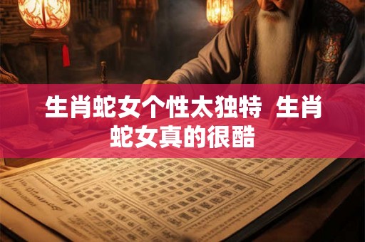 生肖蛇女个性太独特  生肖蛇女真的很酷