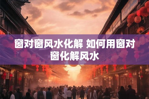 窗对窗风水化解 如何用窗对窗化解风水 窗对窗风水化解 如何用窗对窗化解风水