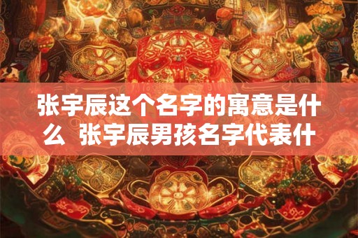 张宇辰这个名字的寓意是什么  张宇辰男孩名字代表什么意思