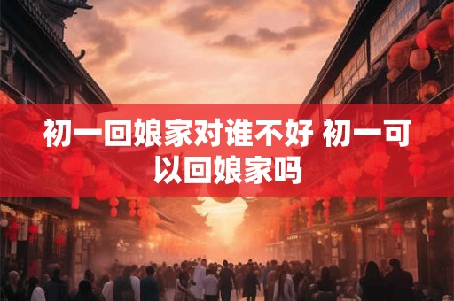 初一回娘家对谁不好 初一可以回娘家吗 初一回娘家对谁不好 初一可以回娘家吗