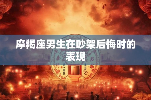摩羯座男生在吵架后悔时的表现