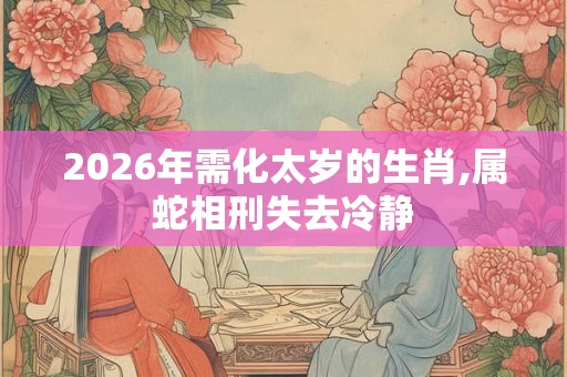 2026年需化太岁的生肖,属蛇相刑失去冷静