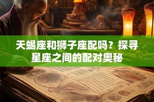 天蝎座和狮子座配吗？探寻星座之间的配对奥秘
