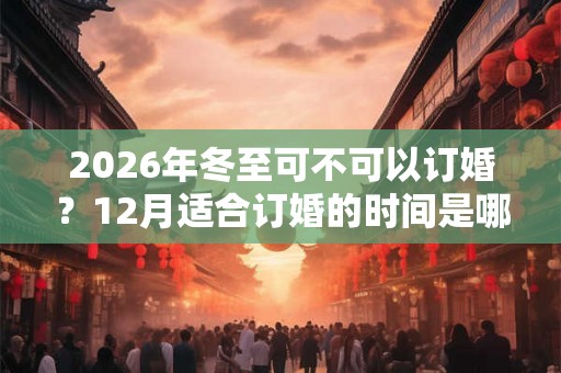 2026年冬至可不可以订婚？12月适合订婚的时间是哪几天？