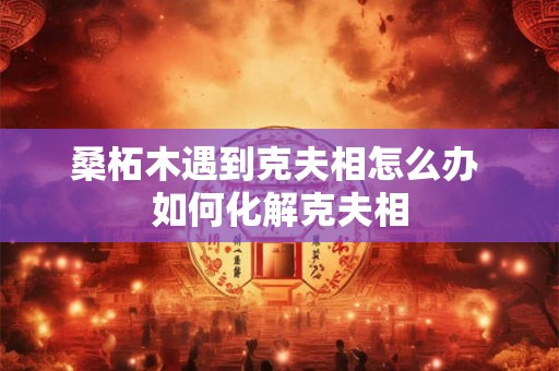 桑柘木遇到克夫相怎么办 如何化解克夫相