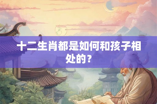 十二生肖都是如何和孩子相处的？