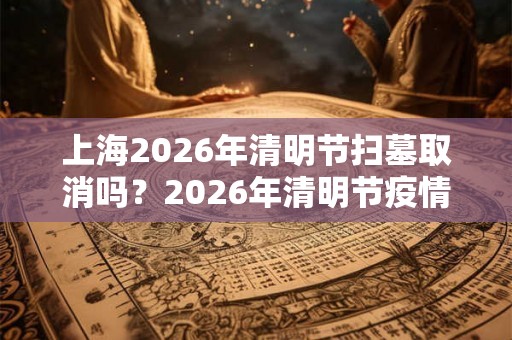 上海2026年清明节扫墓取消吗？2026年清明节疫情能结束吗？