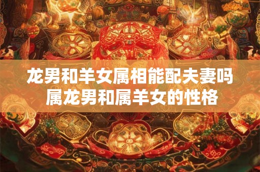 龙男和羊女属相能配夫妻吗 属龙男和属羊女的性格 龙男和羊女属相能配夫妻吗 属龙男和属羊女的性格