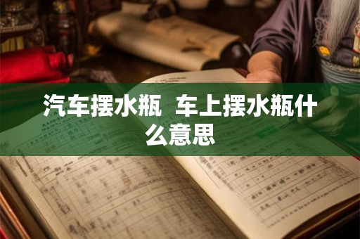 汽车摆水瓶 车上摆水瓶什么意思 汽车摆水瓶 车上摆水瓶什么意思