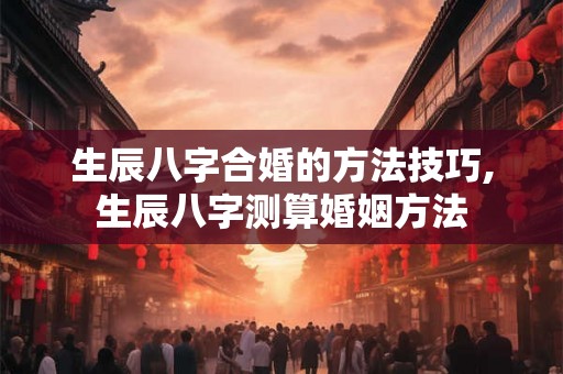 生辰八字合婚的方法技巧,生辰八字测算婚姻方法 生辰八字合婚的方法技巧,生辰八字测算婚姻方法