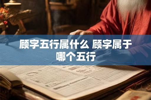 顾字五行属什么 顾字属于哪个五行 顾字五行属什么 顾字属于哪个五行