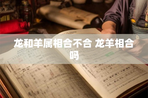 龙和羊属相合不合 龙羊相合吗